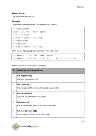 Python 3
149
Return Value
This method returns the list.
Example
The following example shows the usage of list() method.
#!/usr/bin/python3
aTuple = (123, 'C++', 'Java', 'Python')
list1 = list(aTuple)
print ("List elements : ", list1)
str="Hello World"
list2=list(str)
print ("List elements : ", list2)
When we run above program, it produces following result-
List elements : [123, 'C++', 'Java', 'Python']
List elements : ['H', 'e', 'l', 'l', 'o', ' ', 'W', 'o', 'r', 'l', 'd']
Python includes the following list methods-
SN Methods with Description
1 list.append(obj)
Appends object obj to list
2 list.count(obj)
Returns count of how many times obj occurs in list
3 list.extend(seq)
Appends the contents of seq to list
4 list.index(obj)
Returns the lowest index in list that obj appears
5 list.insert(index, obj)
Inserts object obj into list at offset index
 