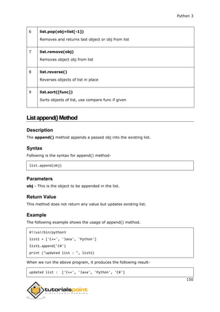 Python 3
150
6 list.pop(obj=list[-1])
Removes and returns last object or obj from list
7 list.remove(obj)
Removes object obj from list
8 list.reverse()
Reverses objects of list in place
9 list.sort([func])
Sorts objects of list, use compare func if given
Listappend()Method
Description
The append() method appends a passed obj into the existing list.
Syntax
Following is the syntax for append() method-
list.append(obj)
Parameters
obj - This is the object to be appended in the list.
Return Value
This method does not return any value but updates existing list.
Example
The following example shows the usage of append() method.
#!/usr/bin/python3
list1 = ['C++', 'Java', 'Python']
list1.append('C#')
print ("updated list : ", list1)
When we run the above program, it produces the following result-
updated list : ['C++', 'Java', 'Python', 'C#']
 