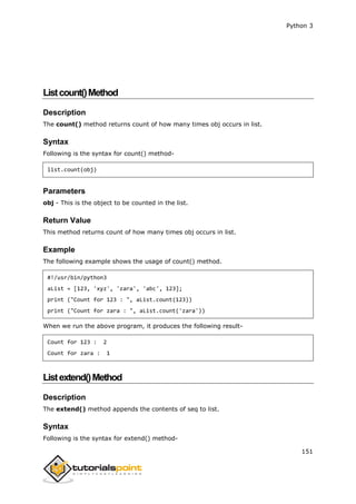 Python 3
151
Listcount()Method
Description
The count() method returns count of how many times obj occurs in list.
Syntax
Following is the syntax for count() method-
list.count(obj)
Parameters
obj - This is the object to be counted in the list.
Return Value
This method returns count of how many times obj occurs in list.
Example
The following example shows the usage of count() method.
#!/usr/bin/python3
aList = [123, 'xyz', 'zara', 'abc', 123];
print ("Count for 123 : ", aList.count(123))
print ("Count for zara : ", aList.count('zara'))
When we run the above program, it produces the following result-
Count for 123 : 2
Count for zara : 1
Listextend()Method
Description
The extend() method appends the contents of seq to list.
Syntax
Following is the syntax for extend() method-
 