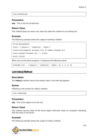 Python 3
152
list.extend(seq)
Parameters
seq - This is the list of elements
Return Value
This method does not return any value but adds the content to an existing list.
Example
The following example shows the usage of extend() method.
#!/usr/bin/python3
list1 = ['physics', 'chemistry', 'maths']
list2=list(range(5)) #creates list of numbers between 0-4
list1.extend('Extended List :', list2)
print (list1)
When we run the above program, it produces the following result-
Extended List : ['physics', 'chemistry', 'maths', 0, 1, 2, 3, 4]
Listindex()Method
Description
The index() method returns the lowest index in list that obj appears.
Syntax
Following is the syntax for index() method-
list.index(obj)
Parameters
obj - This is the object to be find out.
Return Value
This method returns index of the found object otherwise raises an exception indicating
that the value is not found.
Example
The following example shows the usage of index() method.
 