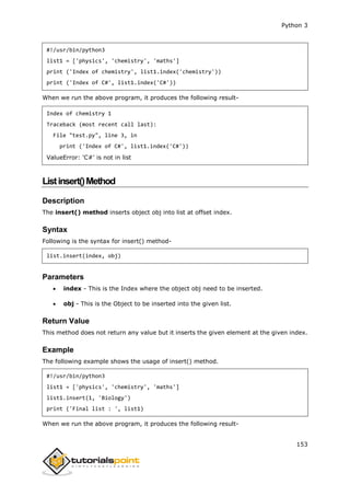 Python 3
153
#!/usr/bin/python3
list1 = ['physics', 'chemistry', 'maths']
print ('Index of chemistry', list1.index('chemistry'))
print ('Index of C#', list1.index('C#'))
When we run the above program, it produces the following result-
Index of chemistry 1
Traceback (most recent call last):
File "test.py", line 3, in
print ('Index of C#', list1.index('C#'))
ValueError: 'C#' is not in list
Listinsert()Method
Description
The insert() method inserts object obj into list at offset index.
Syntax
Following is the syntax for insert() method-
list.insert(index, obj)
Parameters
 index - This is the Index where the object obj need to be inserted.
 obj - This is the Object to be inserted into the given list.
Return Value
This method does not return any value but it inserts the given element at the given index.
Example
The following example shows the usage of insert() method.
#!/usr/bin/python3
list1 = ['physics', 'chemistry', 'maths']
list1.insert(1, 'Biology')
print ('Final list : ', list1)
When we run the above program, it produces the following result-
 