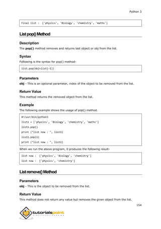 Python 3
154
Final list : ['physics', 'Biology', 'chemistry', 'maths']
Listpop()Method
Description
The pop() method removes and returns last object or obj from the list.
Syntax
Following is the syntax for pop() method-
list.pop(obj=list[-1])
Parameters
obj - This is an optional parameter, index of the object to be removed from the list.
Return Value
This method returns the removed object from the list.
Example
The following example shows the usage of pop() method.
#!/usr/bin/python3
list1 = ['physics', 'Biology', 'chemistry', 'maths']
list1.pop()
print ("list now : ", list1)
list1.pop(1)
print ("list now : ", list1)
When we run the above program, it produces the following result-
list now : ['physics', 'Biology', 'chemistry']
list now : ['physics', 'chemistry']
Listremove()Method
Parameters
obj - This is the object to be removed from the list.
Return Value
This method does not return any value but removes the given object from the list.
 