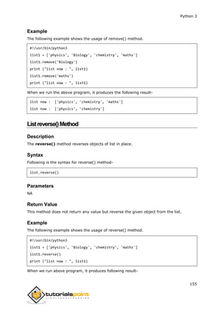 Python 3
155
Example
The following example shows the usage of remove() method.
#!/usr/bin/python3
list1 = ['physics', 'Biology', 'chemistry', 'maths']
list1.remove('Biology')
print ("list now : ", list1)
list1.remove('maths')
print ("list now : ", list1)
When we run the above program, it produces the following result-
list now : ['physics', 'chemistry', 'maths']
list now : ['physics', 'chemistry']
Listreverse()Method
Description
The reverse() method reverses objects of list in place.
Syntax
Following is the syntax for reverse() method-
list.reverse()
Parameters
NA
Return Value
This method does not return any value but reverse the given object from the list.
Example
The following example shows the usage of reverse() method.
#!/usr/bin/python3
list1 = ['physics', 'Biology', 'chemistry', 'maths']
list1.reverse()
print ("list now : ", list1)
When we run above program, it produces following result-
 