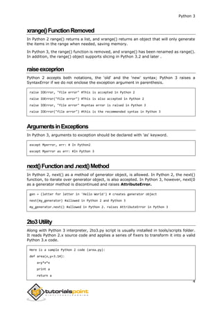 Python 3
4
xrange()FunctionRemoved
In Python 2 range() returns a list, and xrange() returns an object that will only generate
the items in the range when needed, saving memory.
In Python 3, the range() function is removed, and xrange() has been renamed as range().
In addition, the range() object supports slicing in Python 3.2 and later .
raiseexceprion
Python 2 accepts both notations, the 'old' and the 'new' syntax; Python 3 raises a
SyntaxError if we do not enclose the exception argument in parenthesis.
raise IOError, "file error" #This is accepted in Python 2
raise IOError("file error") #This is also accepted in Python 2
raise IOError, "file error" #syntax error is raised in Python 3
raise IOError("file error") #this is the recommended syntax in Python 3
ArgumentsinExceptions
In Python 3, arguments to exception should be declared with 'as' keyword.
except Myerror, err: # In Python2
except Myerror as err: #In Python 3
next()Functionand.next()Method
In Python 2, next() as a method of generator object, is allowed. In Python 2, the next()
function, to iterate over generator object, is also accepted. In Python 3, however, next(0
as a generator method is discontinued and raises AttributeError.
gen = (letter for letter in 'Hello World') # creates generator object
next(my_generator) #allowed in Python 2 and Python 3
my_generator.next() #allowed in Python 2. raises AttributeError in Python 3
2to3Utility
Along with Python 3 interpreter, 2to3.py script is usually installed in tools/scripts folder.
It reads Python 2.x source code and applies a series of fixers to transform it into a valid
Python 3.x code.
Here is a sample Python 2 code (area.py):
def area(x,y=3.14):
a=y*x*x
print a
return a
 