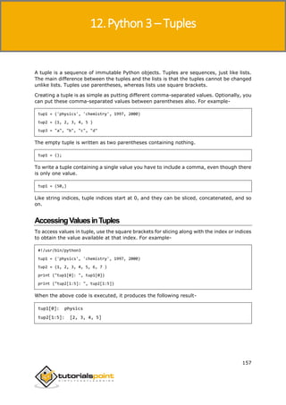Python 3
157
A tuple is a sequence of immutable Python objects. Tuples are sequences, just like lists.
The main difference between the tuples and the lists is that the tuples cannot be changed
unlike lists. Tuples use parentheses, whereas lists use square brackets.
Creating a tuple is as simple as putting different comma-separated values. Optionally, you
can put these comma-separated values between parentheses also. For example-
tup1 = ('physics', 'chemistry', 1997, 2000)
tup2 = (1, 2, 3, 4, 5 )
tup3 = "a", "b", "c", "d"
The empty tuple is written as two parentheses containing nothing.
tup1 = ();
To write a tuple containing a single value you have to include a comma, even though there
is only one value.
tup1 = (50,)
Like string indices, tuple indices start at 0, and they can be sliced, concatenated, and so
on.
AccessingValuesinTuples
To access values in tuple, use the square brackets for slicing along with the index or indices
to obtain the value available at that index. For example-
#!/usr/bin/python3
tup1 = ('physics', 'chemistry', 1997, 2000)
tup2 = (1, 2, 3, 4, 5, 6, 7 )
print ("tup1[0]: ", tup1[0])
print ("tup2[1:5]: ", tup2[1:5])
When the above code is executed, it produces the following result-
tup1[0]: physics
tup2[1:5]: [2, 3, 4, 5]
12.Python 3 – Tuples
 
