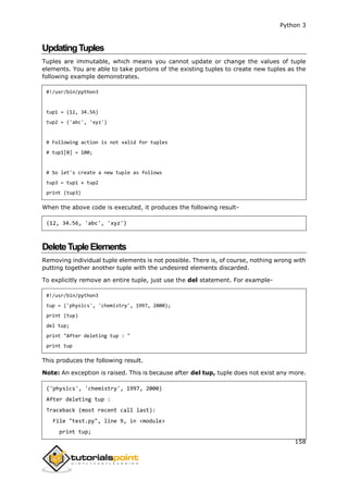 Python 3
158
UpdatingTuples
Tuples are immutable, which means you cannot update or change the values of tuple
elements. You are able to take portions of the existing tuples to create new tuples as the
following example demonstrates.
#!/usr/bin/python3
tup1 = (12, 34.56)
tup2 = ('abc', 'xyz')
# Following action is not valid for tuples
# tup1[0] = 100;
# So let's create a new tuple as follows
tup3 = tup1 + tup2
print (tup3)
When the above code is executed, it produces the following result-
(12, 34.56, 'abc', 'xyz')
DeleteTupleElements
Removing individual tuple elements is not possible. There is, of course, nothing wrong with
putting together another tuple with the undesired elements discarded.
To explicitly remove an entire tuple, just use the del statement. For example-
#!/usr/bin/python3
tup = ('physics', 'chemistry', 1997, 2000);
print (tup)
del tup;
print "After deleting tup : "
print tup
This produces the following result.
Note: An exception is raised. This is because after del tup, tuple does not exist any more.
('physics', 'chemistry', 1997, 2000)
After deleting tup :
Traceback (most recent call last):
File "test.py", line 9, in <module>
print tup;
 