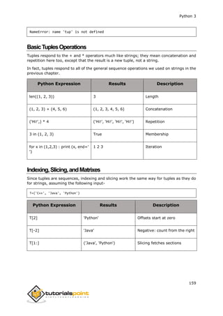 Python 3
159
NameError: name 'tup' is not defined
BasicTuplesOperations
Tuples respond to the + and * operators much like strings; they mean concatenation and
repetition here too, except that the result is a new tuple, not a string.
In fact, tuples respond to all of the general sequence operations we used on strings in the
previous chapter.
Python Expression Results Description
len((1, 2, 3)) 3 Length
(1, 2, 3) + (4, 5, 6) (1, 2, 3, 4, 5, 6) Concatenation
('Hi!',) * 4 ('Hi!', 'Hi!', 'Hi!', 'Hi!') Repetition
3 in (1, 2, 3) True Membership
for x in (1,2,3) : print (x, end='
')
1 2 3 Iteration
Indexing,Slicing,andMatrixes
Since tuples are sequences, indexing and slicing work the same way for tuples as they do
for strings, assuming the following input-
T=('C++', 'Java', 'Python')
Python Expression Results Description
T[2] 'Python' Offsets start at zero
T[-2] 'Java' Negative: count from the right
T[1:] ('Java', 'Python') Slicing fetches sections
 