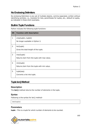 Python 3
160
NoEnclosingDelimiters
No enclosing Delimiters is any set of multiple objects, comma-separated, written without
identifying symbols, i.e., brackets for lists, parentheses for tuples, etc., default to tuples,
as indicated in these short examples.
Built-inTupleFunctions
Python includes the following tuple functions-
SN Function with Description
1 cmp(tuple1, tuple2)
No longer available in Python 3.
2 len(tuple)
Gives the total length of the tuple.
3 max(tuple)
Returns item from the tuple with max value.
4 min(tuple)
Returns item from the tuple with min value.
5 tuple(seq)
Converts a list into tuple.
Tuplelen()Method
Description
The len() method returns the number of elements in the tuple.
Syntax
Following is the syntax for len() method-
len(tuple)
Parameters
tuple - This is a tuple for which number of elements to be counted.
 