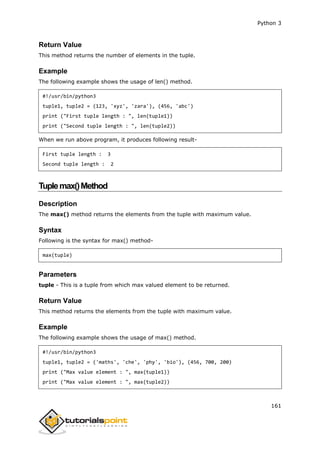 Python 3
161
Return Value
This method returns the number of elements in the tuple.
Example
The following example shows the usage of len() method.
#!/usr/bin/python3
tuple1, tuple2 = (123, 'xyz', 'zara'), (456, 'abc')
print ("First tuple length : ", len(tuple1))
print ("Second tuple length : ", len(tuple2))
When we run above program, it produces following result-
First tuple length : 3
Second tuple length : 2
Tuplemax()Method
Description
The max() method returns the elements from the tuple with maximum value.
Syntax
Following is the syntax for max() method-
max(tuple)
Parameters
tuple - This is a tuple from which max valued element to be returned.
Return Value
This method returns the elements from the tuple with maximum value.
Example
The following example shows the usage of max() method.
#!/usr/bin/python3
tuple1, tuple2 = ('maths', 'che', 'phy', 'bio'), (456, 700, 200)
print ("Max value element : ", max(tuple1))
print ("Max value element : ", max(tuple2))
 