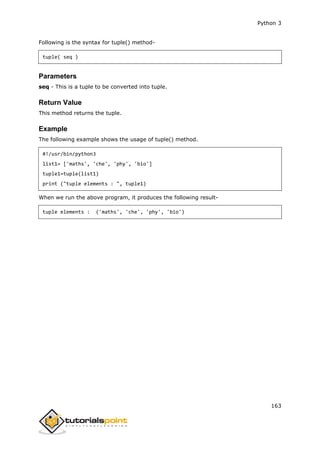 Python 3
163
Following is the syntax for tuple() method-
tuple( seq )
Parameters
seq - This is a tuple to be converted into tuple.
Return Value
This method returns the tuple.
Example
The following example shows the usage of tuple() method.
#!/usr/bin/python3
list1= ['maths', 'che', 'phy', 'bio']
tuple1=tuple(list1)
print ("tuple elements : ", tuple1)
When we run the above program, it produces the following result-
tuple elements : ('maths', 'che', 'phy', 'bio')
 