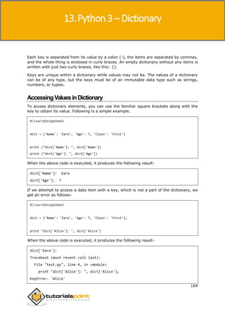Python 3
164
Each key is separated from its value by a colon (:), the items are separated by commas,
and the whole thing is enclosed in curly braces. An empty dictionary without any items is
written with just two curly braces, like this: {}.
Keys are unique within a dictionary while values may not be. The values of a dictionary
can be of any type, but the keys must be of an immutable data type such as strings,
numbers, or tuples.
AccessingValuesinDictionary
To access dictionary elements, you can use the familiar square brackets along with the
key to obtain its value. Following is a simple example.
#!/usr/bin/python3
dict = {'Name': 'Zara', 'Age': 7, 'Class': 'First'}
print ("dict['Name']: ", dict['Name'])
print ("dict['Age']: ", dict['Age'])
When the above code is executed, it produces the following result-
dict['Name']: Zara
dict['Age']: 7
If we attempt to access a data item with a key, which is not a part of the dictionary, we
get an error as follows-
#!/usr/bin/python3
dict = {'Name': 'Zara', 'Age': 7, 'Class': 'First'};
print "dict['Alice']: ", dict['Alice']
When the above code is executed, it produces the following result-
dict['Zara']:
Traceback (most recent call last):
File "test.py", line 4, in <module>
print "dict['Alice']: ", dict['Alice'];
KeyError: 'Alice'
13.Python 3 – Dictionary
 