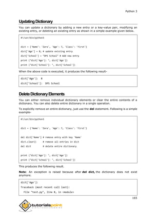 Python 3
165
UpdatingDictionary
You can update a dictionary by adding a new entry or a key-value pair, modifying an
existing entry, or deleting an existing entry as shown in a simple example given below.
#!/usr/bin/python3
dict = {'Name': 'Zara', 'Age': 7, 'Class': 'First'}
dict['Age'] = 8; # update existing entry
dict['School'] = "DPS School" # Add new entry
print ("dict['Age']: ", dict['Age'])
print ("dict['School']: ", dict['School'])
When the above code is executed, it produces the following result-
dict['Age']: 8
dict['School']: DPS School
DeleteDictionaryElements
You can either remove individual dictionary elements or clear the entire contents of a
dictionary. You can also delete entire dictionary in a single operation.
To explicitly remove an entire dictionary, just use the del statement. Following is a simple
example-
#!/usr/bin/python3
dict = {'Name': 'Zara', 'Age': 7, 'Class': 'First'}
del dict['Name'] # remove entry with key 'Name'
dict.clear() # remove all entries in dict
del dict # delete entire dictionary
print ("dict['Age']: ", dict['Age'])
print ("dict['School']: ", dict['School'])
This produces the following result.
Note: An exception is raised because after del dict, the dictionary does not exist
anymore.
dict['Age']:
Traceback (most recent call last):
File "test.py", line 8, in <module>
 