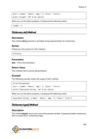Python 3
168
dict = {'Name': 'Manni', 'Age': 7, 'Class': 'First'}
print ("Length : %d" % len (dict))
When we run the above program, it produces the following result-
Length : 3
Dictionarystr()Method
Description
The method str() produces a printable string representation of a dictionary.
Syntax
Following is the syntax for str() method −
str(dict)
Parameters
dict - This is the dictionary.
Return Value
This method returns string representation.
Example
The following example shows the usage of str() method.
#!/usr/bin/python3
dict = {'Name': 'Manni', 'Age': 7, 'Class': 'First'}
print ("Equivalent String : %s" % str (dict))
When we run the above program, it produces the following result-
Equivalent String : {'Name': 'Manni', 'Age': 7, 'Class': 'First'}
Dictionarytype()Method
Description
The method type() returns the type of the passed variable. If passed variable is dictionary
then it would return a dictionary type.
 
