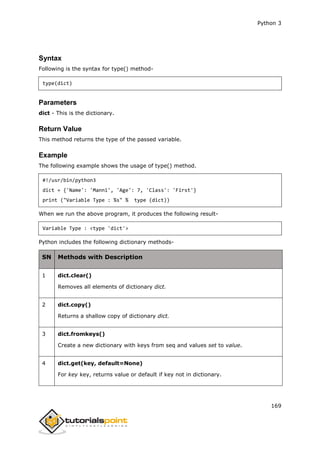 Python 3
169
Syntax
Following is the syntax for type() method-
type(dict)
Parameters
dict - This is the dictionary.
Return Value
This method returns the type of the passed variable.
Example
The following example shows the usage of type() method.
#!/usr/bin/python3
dict = {'Name': 'Manni', 'Age': 7, 'Class': 'First'}
print ("Variable Type : %s" % type (dict))
When we run the above program, it produces the following result-
Variable Type : <type 'dict'>
Python includes the following dictionary methods-
SN Methods with Description
1 dict.clear()
Removes all elements of dictionary dict.
2 dict.copy()
Returns a shallow copy of dictionary dict.
3 dict.fromkeys()
Create a new dictionary with keys from seq and values set to value.
4 dict.get(key, default=None)
For key key, returns value or default if key not in dictionary.
 
