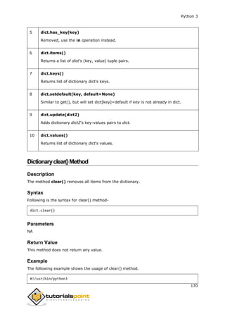 Python 3
170
5 dict.has_key(key)
Removed, use the in operation instead.
6 dict.items()
Returns a list of dict's (key, value) tuple pairs.
7 dict.keys()
Returns list of dictionary dict's keys.
8 dict.setdefault(key, default=None)
Similar to get(), but will set dict[key]=default if key is not already in dict.
9 dict.update(dict2)
Adds dictionary dict2's key-values pairs to dict.
10 dict.values()
Returns list of dictionary dict's values.
Dictionaryclear()Method
Description
The method clear() removes all items from the dictionary.
Syntax
Following is the syntax for clear() method-
dict.clear()
Parameters
NA
Return Value
This method does not return any value.
Example
The following example shows the usage of clear() method.
#!/usr/bin/python3
 