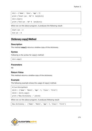 Python 3
171
dict = {'Name': 'Zara', 'Age': 7}
print ("Start Len : %d" % len(dict))
dict.clear()
print ("End Len : %d" % len(dict))
When we run the above program, it produces the following result-
Start Len : 2
End Len : 0
Dictionarycopy()Method
Description
The method copy() returns a shallow copy of the dictionary.
Syntax
Following is the syntax for copy() method-
dict.copy()
Parameters
NA
Return Value
This method returns a shallow copy of the dictionary.
Example
The following example shows the usage of copy() method.
#!/usr/bin/python3
dict1 = {'Name': 'Manni', 'Age': 7, 'Class': 'First'}
dict2 = dict1.copy()
print ("New Dictionary : ",dict2)
When we run the above program, it produces following result-
New dictionary : {'Name': 'Manni', 'Age': 7, 'Class': 'First'}
 