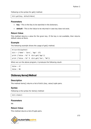 Python 3
173
Following is the syntax for get() method-
dict.get(key, default=None)
Parameters
 key - This is the Key to be searched in the dictionary.
 default - This is the Value to be returned in case key does not exist.
Return Value
This method returns a value for the given key. If the key is not available, then returns
default value as None.
Example
The following example shows the usage of get() method.
#!/usr/bin/python3
dict = {'Name': 'Zara', 'Age': 27}
print ("Value : %s" % dict.get('Age'))
print ("Value : %s" % dict.get('Sex', "NA"))
When we run the above program, it produces the following result-
Value : 27
Value : NA
Dictionaryitems()Method
Description
The method items() returns a list of dict's (key, value) tuple pairs.
Syntax
Following is the syntax for items() method-
dict.items()
Parameters
NA
Return Value
This method returns a list of tuple pairs.
 
