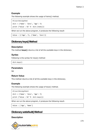 Python 3
174
Example
The following example shows the usage of items() method.
#!/usr/bin/python
dict = {'Name': 'Zara', 'Age': 7}
print ("Value : %s" % dict.items())
When we run the above program, it produces the following result-
Value : [('Age', 7), ('Name', 'Zara')]
Dictionarykeys()Method
Description
The method keys() returns a list of all the available keys in the dictionary.
Syntax
Following is the syntax for keys() method-
dict.keys()
Parameters
NA
Return Value
This method returns a list of all the available keys in the dictionary.
Example
The following example shows the usage of keys() method.
#!/usr/bin/python3
dict = {'Name': 'Zara', 'Age': 7}
print ("Value : %s" % dict.keys())
When we run the above program, it produces the following result-
Value : ['Age', 'Name']
Dictionarysetdefault()Method
Description
 