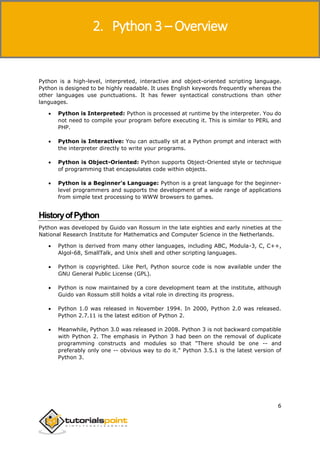 Python 3
6
Python is a high-level, interpreted, interactive and object-oriented scripting language.
Python is designed to be highly readable. It uses English keywords frequently whereas the
other languages use punctuations. It has fewer syntactical constructions than other
languages.
 Python is Interpreted: Python is processed at runtime by the interpreter. You do
not need to compile your program before executing it. This is similar to PERL and
PHP.
 Python is Interactive: You can actually sit at a Python prompt and interact with
the interpreter directly to write your programs.
 Python is Object-Oriented: Python supports Object-Oriented style or technique
of programming that encapsulates code within objects.
 Python is a Beginner's Language: Python is a great language for the beginner-
level programmers and supports the development of a wide range of applications
from simple text processing to WWW browsers to games.
HistoryofPython
Python was developed by Guido van Rossum in the late eighties and early nineties at the
National Research Institute for Mathematics and Computer Science in the Netherlands.
 Python is derived from many other languages, including ABC, Modula-3, C, C++,
Algol-68, SmallTalk, and Unix shell and other scripting languages.
 Python is copyrighted. Like Perl, Python source code is now available under the
GNU General Public License (GPL).
 Python is now maintained by a core development team at the institute, although
Guido van Rossum still holds a vital role in directing its progress.
 Python 1.0 was released in November 1994. In 2000, Python 2.0 was released.
Python 2.7.11 is the latest edition of Python 2.
 Meanwhile, Python 3.0 was released in 2008. Python 3 is not backward compatible
with Python 2. The emphasis in Python 3 had been on the removal of duplicate
programming constructs and modules so that "There should be one -- and
preferably only one -- obvious way to do it." Python 3.5.1 is the latest version of
Python 3.
2. Python 3 – Overview
 