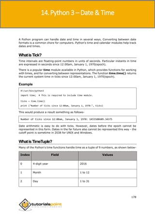 Python 3
178
A Python program can handle date and time in several ways. Converting between date
formats is a common chore for computers. Python's time and calendar modules help track
dates and times.
WhatisTick?
Time intervals are floating-point numbers in units of seconds. Particular instants in time
are expressed in seconds since 12:00am, January 1, 1970(epoch).
There is a popular time module available in Python, which provides functions for working
with times, and for converting between representations. The function time.time() returns
the current system time in ticks since 12:00am, January 1, 1970(epoch).
Example
#!/usr/bin/python3
import time; # This is required to include time module.
ticks = time.time()
print ("Number of ticks since 12:00am, January 1, 1970:", ticks)
This would produce a result something as follows-
Number of ticks since 12:00am, January 1, 1970: 1455508609.34375
Date arithmetic is easy to do with ticks. However, dates before the epoch cannot be
represented in this form. Dates in the far future also cannot be represented this way - the
cutoff point is sometime in 2038 for UNIX and Windows.
WhatisTimeTuple?
Many of the Python's time functions handle time as a tuple of 9 numbers, as shown below-
Index Field Values
0 4-digit year 2016
1 Month 1 to 12
2 Day 1 to 31
14.Python 3 – Date & Time
 
