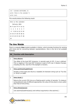 Python 3
181
cal = calendar.month(2016, 2)
print ("Here is the calendar:")
print (cal)
This would produce the following result-
Here is the calendar:
February 2016
Mo Tu We Th Fr Sa Su
1 2 3 4 5 6 7
8 9 10 11 12 13 14
15 16 17 18 19 20 21
22 23 24 25 26 27 28
29
The time Module
There is a popular time module available in Python, which provides functions for working
with times and for converting between representations. Here is the list of all available
methods.
SN Function with Description
1 time.altzone
The offset of the local DST timezone, in seconds west of UTC, if one is defined.
This is negative if the local DST timezone is east of UTC (as in Western Europe,
including the UK). Use this if the daylight is nonzero.
2 time.asctime([tupletime])
Accepts a time-tuple and returns a readable 24-character string such as 'Tue Dec
11 18:07:14 2008'.
3 time.clock( )
Returns the current CPU time as a floating-point number of seconds. To measure
computational costs of different approaches, the value of time.clock is more useful
than that of time.time().
4 time.ctime([secs])
Like asctime(localtime(secs)) and without arguments is like asctime( )
 