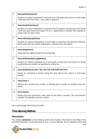 Python 3
182
5 time.gmtime([secs])
Accepts an instant expressed in seconds since the epoch and returns a time-tuple
t with the UTC time. Note : t.tm_isdst is always 0
6 time.localtime([secs])
Accepts an instant expressed in seconds since the epoch and returns a time-tuple
t with the local time (t.tm_isdst is 0 or 1, depending on whether DST applies to
instant secs by local rules).
7 time.mktime(tupletime)
Accepts an instant expressed as a time-tuple in local time and returns a floating-
point value with the instant expressed in seconds since the epoch.
8 time.sleep(secs)
Suspends the calling thread for secs seconds.
9 time.strftime(fmt[,tupletime])
Accepts an instant expressed as a time-tuple in local time and returns a string
representing the instant as specified by string fmt.
10 time.strptime(str,fmt='%a %b %d %H:%M:%S %Y')
Parses str according to format string fmt and returns the instant in time-tuple
format.
11 time.time( )
Returns the current time instant, a floating-point number of seconds since the
epoch.
12 time.tzset()
Resets the time conversion rules used by the library routines. The environment
variable TZ specifies how this is done.
Let us go through the functions briefly-
Timealtzone()Method
Description
The method altzone() is the attribute of the time module. This returns the offset of the
local DST timezone, in seconds west of UTC, if one is defined. This is negative if the local
 