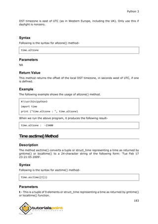 Python 3
183
DST timezone is east of UTC (as in Western Europe, including the UK). Only use this if
daylight is nonzero.
Syntax
Following is the syntax for altzone() method-
time.altzone
Parameters
NA
Return Value
This method returns the offset of the local DST timezone, in seconds west of UTC, if one
is defined.
Example
The following example shows the usage of altzone() method.
#!/usr/bin/python3
import time
print ("time.altzone : ", time.altzone)
When we run the above program, it produces the following result-
time.altzone : -23400
Timeasctime()Method
Description
The method asctime() converts a tuple or struct_time representing a time as returned by
gmtime() or localtime() to a 24-character string of the following form: 'Tue Feb 17
23:21:05 2009'.
Syntax
Following is the syntax for asctime() method-
time.asctime([t]))
Parameters
t - This is a tuple of 9 elements or struct_time representing a time as returned by gmtime()
or localtime() function.
 