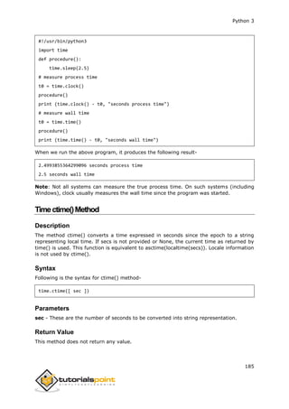 Python 3
185
#!/usr/bin/python3
import time
def procedure():
time.sleep(2.5)
# measure process time
t0 = time.clock()
procedure()
print (time.clock() - t0, "seconds process time")
# measure wall time
t0 = time.time()
procedure()
print (time.time() - t0, "seconds wall time")
When we run the above program, it produces the following result-
2.4993855364299096 seconds process time
2.5 seconds wall time
Note: Not all systems can measure the true process time. On such systems (including
Windows), clock usually measures the wall time since the program was started.
Timectime()Method
Description
The method ctime() converts a time expressed in seconds since the epoch to a string
representing local time. If secs is not provided or None, the current time as returned by
time() is used. This function is equivalent to asctime(localtime(secs)). Locale information
is not used by ctime().
Syntax
Following is the syntax for ctime() method-
time.ctime([ sec ])
Parameters
sec - These are the number of seconds to be converted into string representation.
Return Value
This method does not return any value.
 