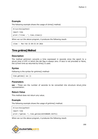 Python 3
186
Example
The following example shows the usage of ctime() method.
#!/usr/bin/python3
import time
print ("ctime : ", time.ctime())
When we run the above program, it produces the following result-
ctime : Mon Feb 15 09:55:34 2016
Timegmtime()Method
Description
The method gmtime() converts a time expressed in seconds since the epoch to a
struct_time in UTC in which the dst flag is always zero. If secs is not provided or None,
the current time as returned by time() is used.
Syntax
Following is the syntax for gmtime() method-
time.gmtime([ sec ])
Parameters
sec - These are the number of seconds to be converted into structure struct_time
representation.
Return Value
This method does not return any value.
Example
The following example shows the usage of gmtime() method.
#!/usr/bin/python3
import time
print ("gmtime :", time.gmtime(1455508609.34375))
When we run the above program, it produces the following result-
 