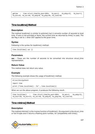 Python 3
187
gmtime : time.struct_time(tm_year=2016, tm_mon=2, tm_mday=15, tm_hour=3,
tm_min=56, tm_sec=49, tm_wday=0, tm_yday=46, tm_isdst=0)
Timelocaltime()Method
Description
The method localtime() is similar to gmtime() but it converts number of seconds to local
time. If secs is not provided or None, the current time as returned by time() is used. The
dst flag is set to 1 when DST applies to the given time.
Syntax
Following is the syntax for localtime() method-
time.localtime([ sec ])
Parameters
sec - These are the number of seconds to be converted into structure struct_time
representation.
Return Value
This method does not return any value.
Example
The following example shows the usage of localtime() method.
#!/usr/bin/python3
import time
print ("time.localtime() : %s" , time.localtime())
When we run the above program, it produces the following result-
time.localtime() : time.struct_time(tm_year=2016, tm_mon=2, tm_mday=15,
tm_hour=10, tm_min=13, tm_sec=50, tm_wday=0, tm_yday=46, tm_isdst=0)
Timemktime()Method
Description
The method mktime() is the inverse function of localtime(). Its argument is the struct_time
or full 9-tuple and it returns a floating point number, for compatibility with time().
 