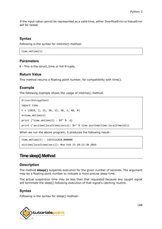 Python 3
188
If the input value cannot be represented as a valid time, either OverflowError or ValueError
will be raised.
Syntax
Following is the syntax for mktime() method-
time.mktime(t)
Parameters
t - This is the struct_time or full 9-tuple.
Return Value
This method returns a floating point number, for compatibility with time().
Example
The following example shows the usage of mktime() method.
#!/usr/bin/python3
import time
t = (2016, 2, 15, 10, 13, 38, 1, 48, 0)
d=time.mktime(t)
print ("time.mktime(t) : %f" % d)
print ("asctime(localtime(secs)): %s" % time.asctime(time.localtime(d)))
When we run the above program, it produces the following result-
time.mktime(t) : 1455511418.000000
asctime(localtime(secs)): Mon Feb 15 10:13:38 2016
Timesleep()Method
Description
The method sleep() suspends execution for the given number of seconds. The argument
may be a floating point number to indicate a more precise sleep time.
The actual suspension time may be less than that requested because any caught signal
will terminate the sleep() following execution of that signal's catching routine.
Syntax
Following is the syntax for sleep() method-
 