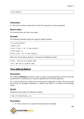 Python 3
189
time.sleep(t)
Parameters
t - This is the number of seconds for which the execution is to be suspended.
Return Value
This method does not return any value.
Example
The following example shows the usage of sleep() method.
#!/usr/bin/python3
import time
print ("Start : %s" % time.ctime())
time.sleep( 5 )
print ("End : %s" % time.ctime())
When we run the above program, it produces the following result-
Start : Mon Feb 15 12:08:42 2016
End : Mon Feb 15 12:08:47 2016
Timestrftime()Method
Description
The method strftime() converts a tuple or struct_time representing a time as returned
by gmtime() or localtime() to a string as specified by the format argument.
If t is not provided, the current time as returned by localtime() is used. The format must
be a string. An exception ValueError is raised if any field in t is outside of the allowed
range.
Syntax
Following is the syntax for strftime() method-
time.strftime(format[, t])
Parameters
 t - This is the time in number of seconds to be formatted.
 