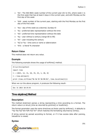 Python 3
191
 %V - The ISO 8601 week number of the current year (01 to 53), where week 1 is
the first week that has at least 4 days in the current year, and with Monday as the
first day of the week
 %W - week number of the current year, starting with the first Monday as the first
day of the first week
 %w - day of the week as a decimal, Sunday=0
 %x - preferred date representation without the time
 %X - preferred time representation without the date
 %y - year without a century (range 00 to 99)
 %Y - year including the century
 %Z or %z - time zone or name or abbreviation
 %% - a literal % character
Return Value
This method does not return any value.
Example
The following example shows the usage of strftime() method.
#!/usr/bin/python3
import time
t = (2015, 12, 31, 10, 39, 45, 1, 48, 0)
t = time.mktime(t)
print (time.strftime("%b %d %Y %H:%M:%S", time.localtime(t)))
When we run the above program, it produces the following result-
Dec 31 2015 10:39:45
Timestrptime()Method
Description
The method strptime() parses a string representing a time according to a format. The
return value is a struct_time as returned by gmtime() or localtime().
The format parameter uses the same directives as those used by strftime(); it defaults to
"%a %b %d %H:%M:%S %Y" which matches the formatting returned by ctime().
If string cannot be parsed according to format, or if it has excess data after parsing,
ValueError is raised.
Syntax
 