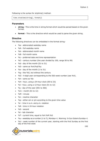 Python 3
192
Following is the syntax for strptime() method-
time.strptime(string[, format])
Parameters
 string - This is the time in string format which would be parsed based on the given
format.
 format - This is the directive which would be used to parse the given string.
Directive
The following directives can be embedded in the format string-
 %a - abbreviated weekday name
 %A - full weekday name
 %b - abbreviated month name
 %B - full month name
 %c - preferred date and time representation
 %C - century number (the year divided by 100, range 00 to 99)
 %d - day of the month (01 to 31)
 %D - same as %m/%d/%y
 %e - day of the month (1 to 31)
 %g - like %G, but without the century
 %G - 4-digit year corresponding to the ISO week number (see %V).
 %h - same as %b
 %H - hour, using a 24-hour clock (00 to 23)
 %I - hour, using a 12-hour clock (01 to 12)
 %j - day of the year (001 to 366)
 %m - month (01 to 12)
 %M - minute
 %n - newline character
 %p - either am or pm according to the given time value
 %r - time in a.m. and p.m. notation
 %R - time in 24 hour notation
 %S - second
 %t - tab character
 %T - current time, equal to %H:%M:%S
 %u - weekday as a number (1 to 7), Monday=1. Warning: In Sun Solaris Sunday=1
 %U - week number of the current year, starting with the first Sunday as the first
day of the first week
 