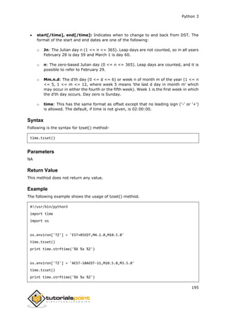 Python 3
195
 start[/time], end[/time]: Indicates when to change to and back from DST. The
format of the start and end dates are one of the following:
o Jn: The Julian day n (1 <= n <= 365). Leap days are not counted, so in all years
February 28 is day 59 and March 1 is day 60.
o n: The zero-based Julian day (0 <= n <= 365). Leap days are counted, and it is
possible to refer to February 29.
o Mm.n.d: The d'th day (0 <= d <= 6) or week n of month m of the year (1 <= n
<= 5, 1 <= m <= 12, where week 5 means 'the last d day in month m' which
may occur in either the fourth or the fifth week). Week 1 is the first week in which
the d'th day occurs. Day zero is Sunday.
o time: This has the same format as offset except that no leading sign ('-' or '+')
is allowed. The default, if time is not given, is 02:00:00.
Syntax
Following is the syntax for tzset() method-
time.tzset()
Parameters
NA
Return Value
This method does not return any value.
Example
The following example shows the usage of tzset() method.
#!/usr/bin/python3
import time
import os
os.environ['TZ'] = 'EST+05EDT,M4.1.0,M10.5.0'
time.tzset()
print time.strftime('%X %x %Z')
os.environ['TZ'] = 'AEST-10AEDT-11,M10.5.0,M3.5.0'
time.tzset()
print time.strftime('%X %x %Z')
 