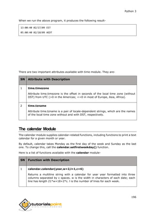 Python 3
196
When we run the above program, it produces the following result-
13:00:40 02/17/09 EST
05:00:40 02/18/09 AEDT
There are two important attributes available with time module. They are-
SN Attribute with Description
1 time.timezone
Attribute time.timezone is the offset in seconds of the local time zone (without
DST) from UTC (>0 in the Americas; <=0 in most of Europe, Asia, Africa).
2 time.tzname
Attribute time.tzname is a pair of locale-dependent strings, which are the names
of the local time zone without and with DST, respectively.
The calendar Module
The calendar module supplies calendar-related functions, including functions to print a text
calendar for a given month or year.
By default, calendar takes Monday as the first day of the week and Sunday as the last
one. To change this, call the calendar.setfirstweekday() function.
Here is a list of functions available with the calendar module-
SN Function with Description
1 calendar.calendar(year,w=2,l=1,c=6)
Returns a multiline string with a calendar for year year formatted into three
columns separated by c spaces. w is the width in characters of each date; each
line has length 21*w+18+2*c. l is the number of lines for each week.
 