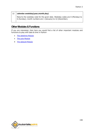 Python 3
198
12 calendar.weekday(year,month,day)
Returns the weekday code for the given date. Weekday codes are 0 (Monday) to
6 (Sunday); month numbers are 1 (January) to 12 (December).
OtherModules&Functions
If you are interested, then here you would find a list of other important modules and
functions to play with date & time in Python-
 The datetime Module
 The pytz Module
 The dateutil Module
 
