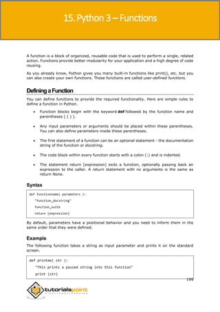 Python 3
199
A function is a block of organized, reusable code that is used to perform a single, related
action. Functions provide better modularity for your application and a high degree of code
reusing.
As you already know, Python gives you many built-in functions like print(), etc. but you
can also create your own functions. These functions are called user-defined functions.
DefiningaFunction
You can define functions to provide the required functionality. Here are simple rules to
define a function in Python.
 Function blocks begin with the keyword def followed by the function name and
parentheses ( ( ) ).
 Any input parameters or arguments should be placed within these parentheses.
You can also define parameters inside these parentheses.
 The first statement of a function can be an optional statement - the documentation
string of the function or docstring.
 The code block within every function starts with a colon (:) and is indented.
 The statement return [expression] exits a function, optionally passing back an
expression to the caller. A return statement with no arguments is the same as
return None.
Syntax
def functionname( parameters ):
"function_docstring"
function_suite
return [expression]
By default, parameters have a positional behavior and you need to inform them in the
same order that they were defined.
Example
The following function takes a string as input parameter and prints it on the standard
screen.
def printme( str ):
"This prints a passed string into this function"
print (str)
15.Python 3 – Functions
 