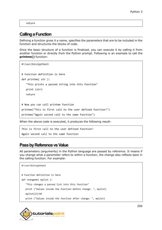Python 3
200
return
CallingaFunction
Defining a function gives it a name, specifies the parameters that are to be included in the
function and structures the blocks of code.
Once the basic structure of a function is finalized, you can execute it by calling it from
another function or directly from the Python prompt. Following is an example to call the
printme() function-
#!/usr/bin/python3
# Function definition is here
def printme( str ):
"This prints a passed string into this function"
print (str)
return
# Now you can call printme function
printme("This is first call to the user defined function!")
printme("Again second call to the same function")
When the above code is executed, it produces the following result-
This is first call to the user defined function!
Again second call to the same function
PassbyReferencevsValue
All parameters (arguments) in the Python language are passed by reference. It means if
you change what a parameter refers to within a function, the change also reflects back in
the calling function. For example-
#!/usr/bin/python3
# Function definition is here
def changeme( mylist ):
"This changes a passed list into this function"
print ("Values inside the function before change: ", mylist)
mylist[2]=50
print ("Values inside the function after change: ", mylist)
 