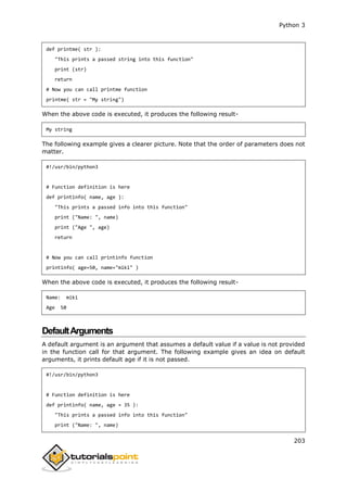Python 3
203
def printme( str ):
"This prints a passed string into this function"
print (str)
return
# Now you can call printme function
printme( str = "My string")
When the above code is executed, it produces the following result-
My string
The following example gives a clearer picture. Note that the order of parameters does not
matter.
#!/usr/bin/python3
# Function definition is here
def printinfo( name, age ):
"This prints a passed info into this function"
print ("Name: ", name)
print ("Age ", age)
return
# Now you can call printinfo function
printinfo( age=50, name="miki" )
When the above code is executed, it produces the following result-
Name: miki
Age 50
DefaultArguments
A default argument is an argument that assumes a default value if a value is not provided
in the function call for that argument. The following example gives an idea on default
arguments, it prints default age if it is not passed.
#!/usr/bin/python3
# Function definition is here
def printinfo( name, age = 35 ):
"This prints a passed info into this function"
print ("Name: ", name)
 