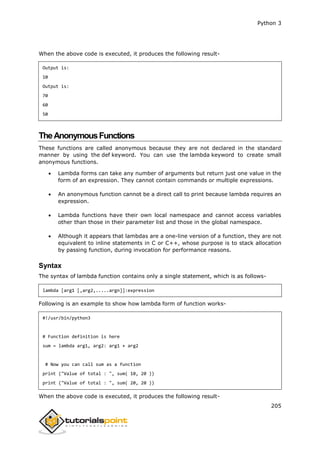 Python 3
205
When the above code is executed, it produces the following result-
Output is:
10
Output is:
70
60
50
TheAnonymousFunctions
These functions are called anonymous because they are not declared in the standard
manner by using the def keyword. You can use the lambda keyword to create small
anonymous functions.
 Lambda forms can take any number of arguments but return just one value in the
form of an expression. They cannot contain commands or multiple expressions.
 An anonymous function cannot be a direct call to print because lambda requires an
expression.
 Lambda functions have their own local namespace and cannot access variables
other than those in their parameter list and those in the global namespace.
 Although it appears that lambdas are a one-line version of a function, they are not
equivalent to inline statements in C or C++, whose purpose is to stack allocation
by passing function, during invocation for performance reasons.
Syntax
The syntax of lambda function contains only a single statement, which is as follows-
lambda [arg1 [,arg2,.....argn]]:expression
Following is an example to show how lambda form of function works-
#!/usr/bin/python3
# Function definition is here
sum = lambda arg1, arg2: arg1 + arg2
# Now you can call sum as a function
print ("Value of total : ", sum( 10, 20 ))
print ("Value of total : ", sum( 20, 20 ))
When the above code is executed, it produces the following result-
 
