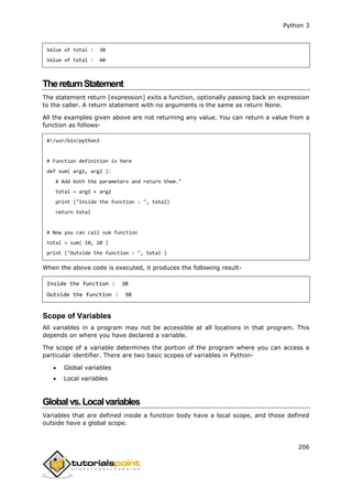 Python 3
206
Value of total : 30
Value of total : 40
ThereturnStatement
The statement return [expression] exits a function, optionally passing back an expression
to the caller. A return statement with no arguments is the same as return None.
All the examples given above are not returning any value. You can return a value from a
function as follows-
#!/usr/bin/python3
# Function definition is here
def sum( arg1, arg2 ):
# Add both the parameters and return them."
total = arg1 + arg2
print ("Inside the function : ", total)
return total
# Now you can call sum function
total = sum( 10, 20 )
print ("Outside the function : ", total )
When the above code is executed, it produces the following result-
Inside the function : 30
Outside the function : 30
Scope of Variables
All variables in a program may not be accessible at all locations in that program. This
depends on where you have declared a variable.
The scope of a variable determines the portion of the program where you can access a
particular identifier. There are two basic scopes of variables in Python-
 Global variables
 Local variables
Globalvs.Localvariables
Variables that are defined inside a function body have a local scope, and those defined
outside have a global scope.
 