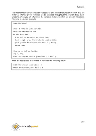 Python 3
207
This means that local variables can be accessed only inside the function in which they are
declared, whereas global variables can be accessed throughout the program body by all
functions. When you call a function, the variables declared inside it are brought into scope.
Following is a simple example-
#!/usr/bin/python3
total = 0 # This is global variable.
# Function definition is here
def sum( arg1, arg2 ):
# Add both the parameters and return them."
total = arg1 + arg2; # Here total is local variable.
print ("Inside the function local total : ", total)
return total
# Now you can call sum function
sum( 10, 20 )
print ("Outside the function global total : ", total )
When the above code is executed, it produces the following result-
Inside the function local total : 30
Outside the function global total : 0
 