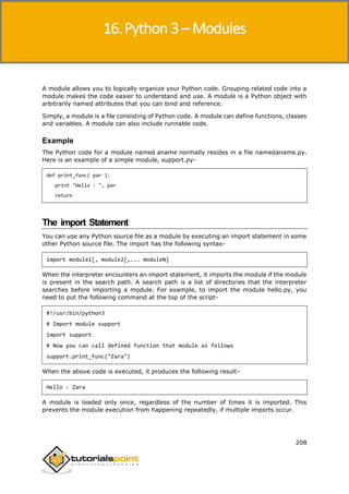 Python 3
208
A module allows you to logically organize your Python code. Grouping related code into a
module makes the code easier to understand and use. A module is a Python object with
arbitrarily named attributes that you can bind and reference.
Simply, a module is a file consisting of Python code. A module can define functions, classes
and variables. A module can also include runnable code.
Example
The Python code for a module named aname normally resides in a file namedaname.py.
Here is an example of a simple module, support.py-
def print_func( par ):
print "Hello : ", par
return
The import Statement
You can use any Python source file as a module by executing an import statement in some
other Python source file. The import has the following syntax-
import module1[, module2[,... moduleN]
When the interpreter encounters an import statement, it imports the module if the module
is present in the search path. A search path is a list of directories that the interpreter
searches before importing a module. For example, to import the module hello.py, you
need to put the following command at the top of the script-
#!/usr/bin/python3
# Import module support
import support
# Now you can call defined function that module as follows
support.print_func("Zara")
When the above code is executed, it produces the following result-
Hello : Zara
A module is loaded only once, regardless of the number of times it is imported. This
prevents the module execution from happening repeatedly, if multiple imports occur.
16.Python 3 – Modules
 