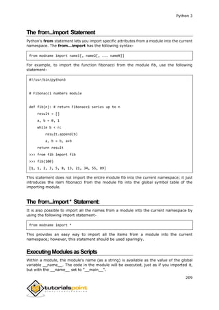 Python 3
209
The from...import Statement
Python's from statement lets you import specific attributes from a module into the current
namespace. The from...import has the following syntax-
from modname import name1[, name2[, ... nameN]]
For example, to import the function fibonacci from the module fib, use the following
statement-
#!/usr/bin/python3
# Fibonacci numbers module
def fib(n): # return Fibonacci series up to n
result = []
a, b = 0, 1
while b < n:
result.append(b)
a, b = b, a+b
return result
>>> from fib import fib
>>> fib(100)
[1, 1, 2, 3, 5, 8, 13, 21, 34, 55, 89]
This statement does not import the entire module fib into the current namespace; it just
introduces the item fibonacci from the module fib into the global symbol table of the
importing module.
The from...import* Statement:
It is also possible to import all the names from a module into the current namespace by
using the following import statement-
from modname import *
This provides an easy way to import all the items from a module into the current
namespace; however, this statement should be used sparingly.
ExecutingModulesasScripts
Within a module, the module’s name (as a string) is available as the value of the global
variable __name__. The code in the module will be executed, just as if you imported it,
but with the __name__ set to "__main__".
 
