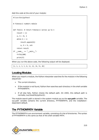 Python 3
210
Add this code at the end of your module-
#!/usr/bin/python3
# Fibonacci numbers module
def fib(n): # return Fibonacci series up to n
result = []
a, b = 0, 1
while b < n:
result.append(b)
a, b = b, a+b
return result
if __name__ == "__main__":
f=fib(100)
print(f)
When you run the above code, the following output will be displayed.
[1, 1, 2, 3, 5, 8, 13, 21, 34, 55, 89]
LocatingModules
When you import a module, the Python interpreter searches for the module in the following
sequences-
 The current directory.
 If the module is not found, Python then searches each directory in the shell variable
PYTHONPATH.
 If all else fails, Python checks the default path. On UNIX, this default path is
normally /usr/local/lib/python3/.
The module search path is stored in the system module sys as the sys.path variable. The
sys.path variable contains the current directory, PYTHONPATH, and the installation-
dependent default.
The PYTHONPATH Variable
The PYTHONPATH is an environment variable, consisting of a list of directories. The syntax
of PYTHONPATH is the same as that of the shell variable PATH.
 
