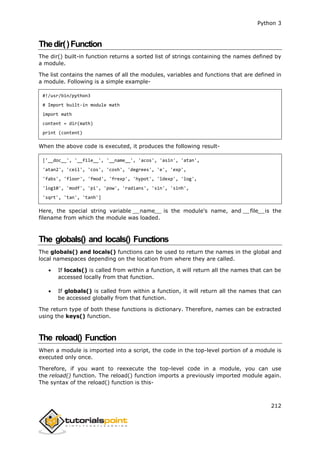 Python 3
212
Thedir()Function
The dir() built-in function returns a sorted list of strings containing the names defined by
a module.
The list contains the names of all the modules, variables and functions that are defined in
a module. Following is a simple example-
#!/usr/bin/python3
# Import built-in module math
import math
content = dir(math)
print (content)
When the above code is executed, it produces the following result-
['__doc__', '__file__', '__name__', 'acos', 'asin', 'atan',
'atan2', 'ceil', 'cos', 'cosh', 'degrees', 'e', 'exp',
'fabs', 'floor', 'fmod', 'frexp', 'hypot', 'ldexp', 'log',
'log10', 'modf', 'pi', 'pow', 'radians', 'sin', 'sinh',
'sqrt', 'tan', 'tanh']
Here, the special string variable __name__ is the module's name, and __file__is the
filename from which the module was loaded.
The globals() and locals() Functions
The globals() and locals() functions can be used to return the names in the global and
local namespaces depending on the location from where they are called.
 If locals() is called from within a function, it will return all the names that can be
accessed locally from that function.
 If globals() is called from within a function, it will return all the names that can
be accessed globally from that function.
The return type of both these functions is dictionary. Therefore, names can be extracted
using the keys() function.
The reload() Function
When a module is imported into a script, the code in the top-level portion of a module is
executed only once.
Therefore, if you want to reexecute the top-level code in a module, you can use
the reload() function. The reload() function imports a previously imported module again.
The syntax of the reload() function is this-
 