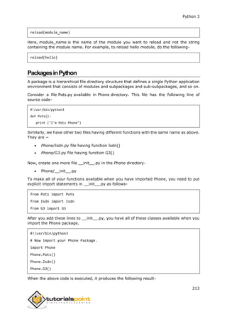 Python 3
213
reload(module_name)
Here, module_name is the name of the module you want to reload and not the string
containing the module name. For example, to reload hello module, do the following-
reload(hello)
PackagesinPython
A package is a hierarchical file directory structure that defines a single Python application
environment that consists of modules and subpackages and sub-subpackages, and so on.
Consider a file Pots.py available in Phone directory. This file has the following line of
source code-
#!/usr/bin/python3
def Pots():
print ("I'm Pots Phone")
Similarly, we have other two files having different functions with the same name as above.
They are −
 Phone/Isdn.py file having function Isdn()
 Phone/G3.py file having function G3()
Now, create one more file __init__.py in the Phone directory-
 Phone/__init__.py
To make all of your functions available when you have imported Phone, you need to put
explicit import statements in __init__.py as follows-
from Pots import Pots
from Isdn import Isdn
from G3 import G3
After you add these lines to __init__.py, you have all of these classes available when you
import the Phone package.
#!/usr/bin/python3
# Now import your Phone Package.
import Phone
Phone.Pots()
Phone.Isdn()
Phone.G3()
When the above code is executed, it produces the following result-
 