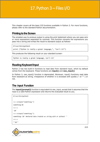 Python 3
215
This chapter covers all the basic I/O functions available in Python 3. For more functions,
please refer to the standard Python documentation.
PrintingtotheScreen
The simplest way to produce output is using the print statement where you can pass zero
or more expressions separated by commas. This function converts the expressions you
pass into a string and writes the result to standard output as follows-
#!/usr/bin/python3
print ("Python is really a great language,", "isn't it?")
This produces the following result on your standard screen-
Python is really a great language, isn't it?
ReadingKeyboardInput
Python 2 has two built-in functions to read data from standard input, which by default
comes from the keyboard. These functions are input() and raw_input()
In Python 3, raw_input() function is deprecated. Moreover, input() functions read data
from keyboard as string, irrespective of whether it is enclosed with quotes ('' or "" ) or
not.
The input Function
The input([prompt]) function is equivalent to raw_input, except that it assumes that the
input is a valid Python expression and returns the evaluated result to you.
#!/usr/bin/python3
>>> x=input("something:")
something:10
>>> x
'10'
>>> x=input("something:")
something:'10' #entered data treated as string with or without ''
>>> x
"'10'"
17.Python 3 – Files I/O
 