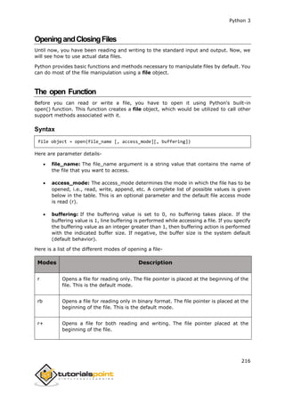 Python 3
216
OpeningandClosingFiles
Until now, you have been reading and writing to the standard input and output. Now, we
will see how to use actual data files.
Python provides basic functions and methods necessary to manipulate files by default. You
can do most of the file manipulation using a file object.
The open Function
Before you can read or write a file, you have to open it using Python's built-in
open() function. This function creates a file object, which would be utilized to call other
support methods associated with it.
Syntax
file object = open(file_name [, access_mode][, buffering])
Here are parameter details-
 file_name: The file_name argument is a string value that contains the name of
the file that you want to access.
 access_mode: The access_mode determines the mode in which the file has to be
opened, i.e., read, write, append, etc. A complete list of possible values is given
below in the table. This is an optional parameter and the default file access mode
is read (r).
 buffering: If the buffering value is set to 0, no buffering takes place. If the
buffering value is 1, line buffering is performed while accessing a file. If you specify
the buffering value as an integer greater than 1, then buffering action is performed
with the indicated buffer size. If negative, the buffer size is the system default
(default behavior).
Here is a list of the different modes of opening a file-
Modes Description
r Opens a file for reading only. The file pointer is placed at the beginning of the
file. This is the default mode.
rb Opens a file for reading only in binary format. The file pointer is placed at the
beginning of the file. This is the default mode.
r+ Opens a file for both reading and writing. The file pointer placed at the
beginning of the file.
 